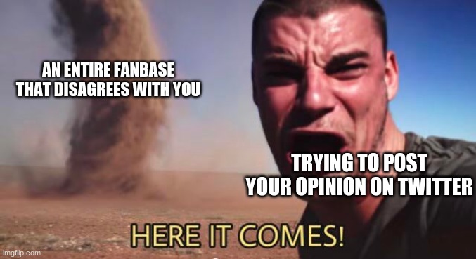 Hasn't happened to me but it's probably happened to you | AN ENTIRE FANBASE THAT DISAGREES WITH YOU; TRYING TO POST YOUR OPINION ON TWITTER | image tagged in here it comes | made w/ Imgflip meme maker