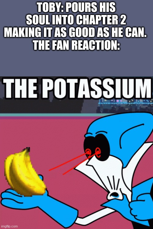 btw this is a joke, ik the game's playerbase likes a lot more about the game than just "potassium." | TOBY: POURS HIS SOUL INTO CHAPTER 2 MAKING IT AS GOOD AS HE CAN. 
THE FAN REACTION: | image tagged in potassium | made w/ Imgflip meme maker