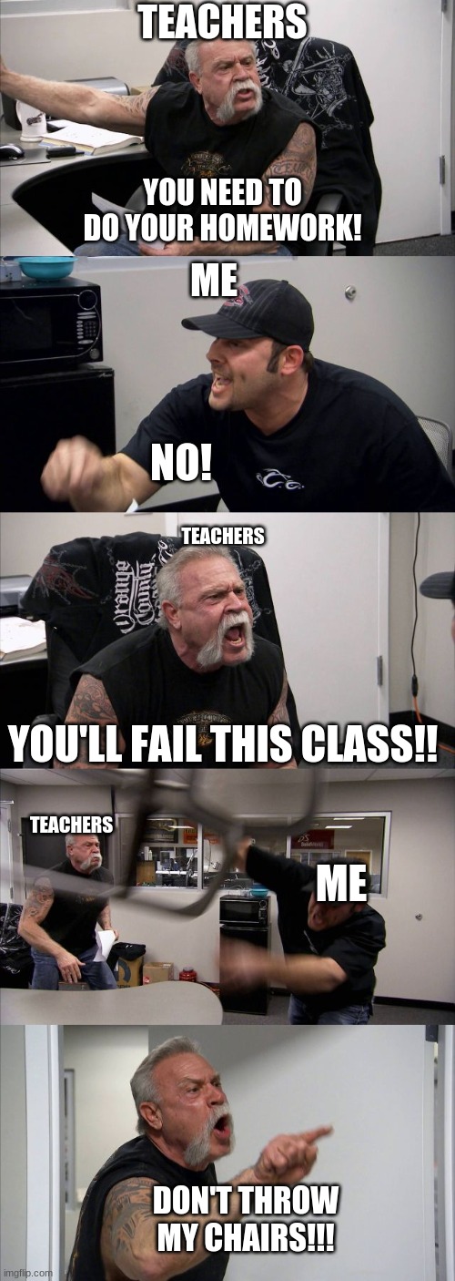 idk | TEACHERS; YOU NEED TO DO YOUR HOMEWORK! ME; NO! TEACHERS; YOU'LL FAIL THIS CLASS!! TEACHERS; ME; DON'T THROW MY CHAIRS!!! | image tagged in memes,american chopper argument,so true memes,so true,funny,i'm the dumbest man alive | made w/ Imgflip meme maker