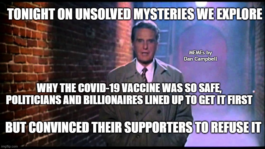 Unsolved Mysteries | TONIGHT ON UNSOLVED MYSTERIES WE EXPLORE; MEMEs by Dan Campbell; WHY THE COVID-19 VACCINE WAS SO SAFE, POLITICIANS AND BILLIONAIRES LINED UP TO GET IT FIRST; BUT CONVINCED THEIR SUPPORTERS TO REFUSE IT | image tagged in unsolved mysteries | made w/ Imgflip meme maker