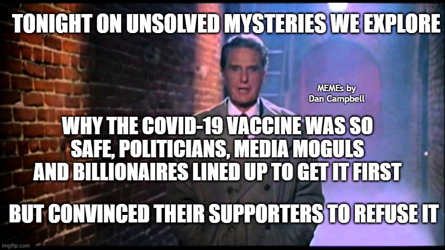 Unsolved Mysteries | TONIGHT ON UNSOLVED MYSTERIES WE EXPLORE; MEMEs by Dan Campbell; WHY THE COVID-19 VACCINE WAS SO SAFE, POLITICIANS, MEDIA MOGULS AND BILLIONAIRES LINED UP TO GET IT FIRST; BUT CONVINCED THEIR SUPPORTERS TO REFUSE IT | image tagged in unsolved mysteries | made w/ Imgflip meme maker