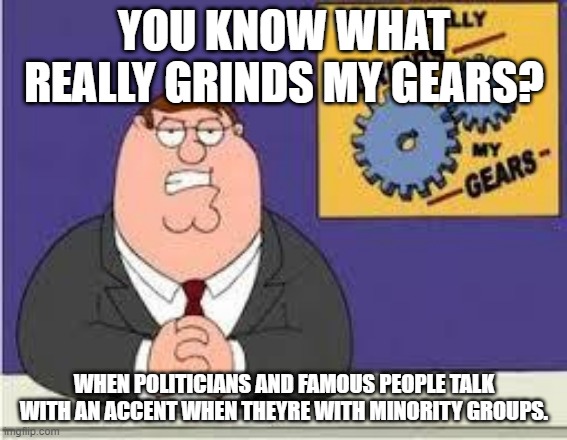 Nah |  YOU KNOW WHAT REALLY GRINDS MY GEARS? WHEN POLITICIANS AND FAMOUS PEOPLE TALK WITH AN ACCENT WHEN THEYRE WITH MINORITY GROUPS. | image tagged in you know what really grinds my gears | made w/ Imgflip meme maker