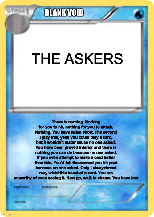 The ULTIMATE CARD | BLANK VOID; THE ASKERS; There is nothing. Nothing for you to hit, nothing for you to attack. Nothing. You have fallen short. The second I play this, yeah you could play a card, but it wouldn’t mater cause no one asked. You have been proved inferior and there is nothing you can do because no one asked. If you even attempt to make a card better than this. You’d fail the second you hit post because no one asked. Only I alwayzbread may wield this beast of a card. You are unworthy of even seeing it. Now go, walk in shame. You have lost | image tagged in water type pok mon card template | made w/ Imgflip meme maker