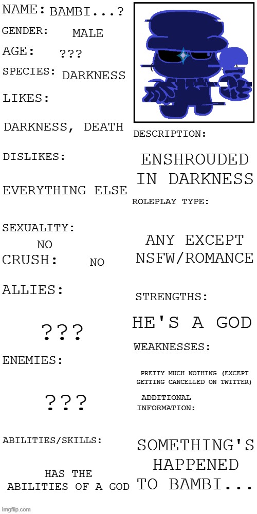 enshrouded in darkness enshrouded in darkness enshrouded in darkness enshrouded in darkness enshrouded in darkness enshrouded in | BAMBI...? MALE; ??? DARKNESS; DARKNESS, DEATH; ENSHROUDED IN DARKNESS; EVERYTHING ELSE; ANY EXCEPT NSFW/ROMANCE; NO; NO; HE'S A GOD; ??? PRETTY MUCH NOTHING (EXCEPT GETTING CANCELLED ON TWITTER); ??? SOMETHING'S HAPPENED TO BAMBI... HAS THE ABILITIES OF A GOD | image tagged in updated roleplay oc showcase | made w/ Imgflip meme maker