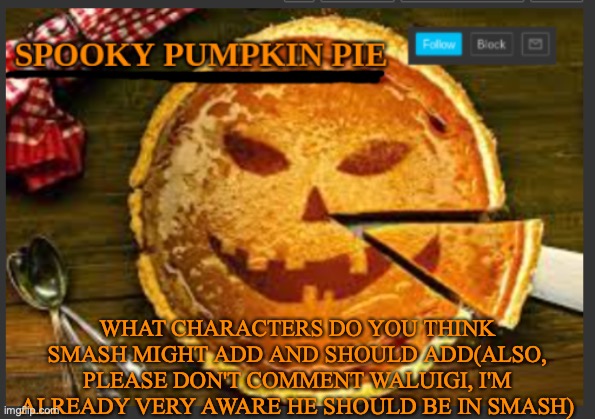 spooky pumpkin pie | WHAT CHARACTERS DO YOU THINK SMASH MIGHT ADD AND SHOULD ADD(ALSO, PLEASE DON'T COMMENT WALUIGI, I'M ALREADY VERY AWARE HE SHOULD BE IN SMASH) | image tagged in spooky pumpkin pie | made w/ Imgflip meme maker