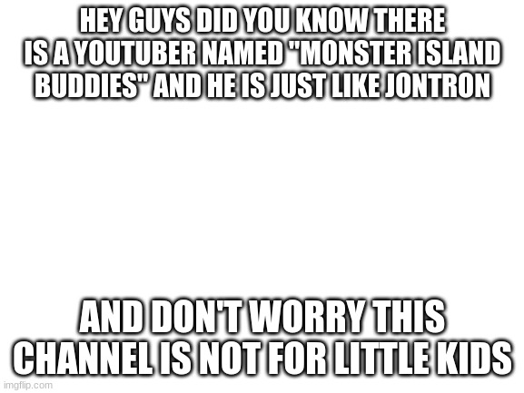 fun fact | HEY GUYS DID YOU KNOW THERE IS A YOUTUBER NAMED "MONSTER ISLAND BUDDIES" AND HE IS JUST LIKE JONTRON; AND DON'T WORRY THIS CHANNEL IS NOT FOR LITTLE KIDS | image tagged in blank white template | made w/ Imgflip meme maker