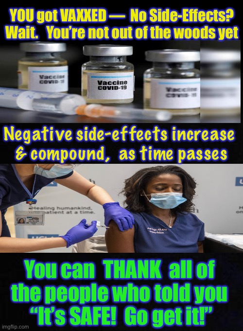 I would be PISSED | YOU got VAXXED —  No Side-Effects?
Wait.   You’re not out of the woods yet; Negative side-effects increase 
& compound,  as time passes; You can  THANK  all of 
the people who told you 
“It’s SAFE!  Go get it!” | image tagged in memes,vaccine,vaccinations,mandated,they told you,we warned you | made w/ Imgflip meme maker