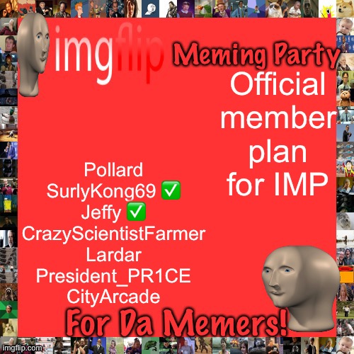 City is willing to join, so is Surly, I’m sceptical about Jeffy wanting to join Nerd though. | Official member plan for IMP; Pollard
SurlyKong69 ✅
Jeffy ✅
CrazyScientistFarmer
Lardar
President_PR1CE
CityArcade | image tagged in imgflip meming party announcement | made w/ Imgflip meme maker