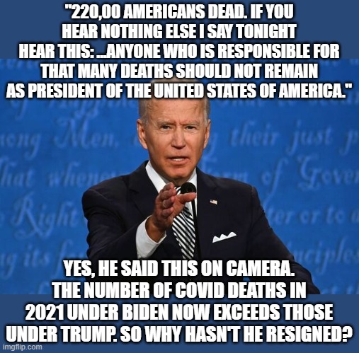 Because he is a .....<fill in your own> | "220,00 AMERICANS DEAD. IF YOU HEAR NOTHING ELSE I SAY TONIGHT
HEAR THIS: ...ANYONE WHO IS RESPONSIBLE FOR
THAT MANY DEATHS SHOULD NOT REMAIN AS PRESIDENT OF THE UNITED STATES OF AMERICA."; YES, HE SAID THIS ON CAMERA. THE NUMBER OF COVID DEATHS IN 2021 UNDER BIDEN NOW EXCEEDS THOSE UNDER TRUMP. SO WHY HASN'T HE RESIGNED? | image tagged in joe biden | made w/ Imgflip meme maker