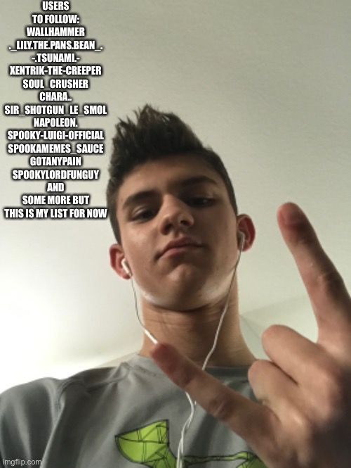 Thank you wallhammer for posting all of the user links bc I can’t comment. And yes, this is me in the background | USERS TO FOLLOW:
WALLHAMMER
._LILY.THE.PANS.BEAN_.
-.TSUNAMI.-
XENTRIK-THE-CREEPER
SOUL_CRUSHER
CHARA..
SIR_SHOTGUN_LE_SMOL
NAPOLEON.
SPOOKY-LUIGI-OFFICIAL
SPOOKAMEMES_SAUCE
GOTANYPAIN
SPOOKYLORDFUNGUY
AND SOME MORE BUT THIS IS MY LIST FOR NOW | made w/ Imgflip meme maker
