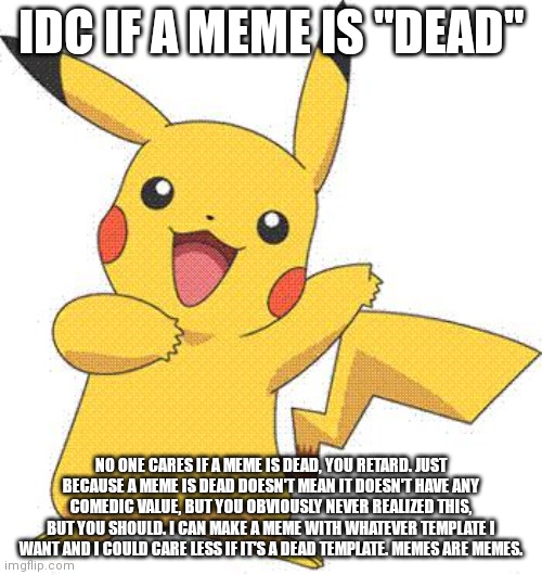 What to use if someone says "dead meme" | IDC IF A MEME IS "DEAD"; NO ONE CARES IF A MEME IS DEAD, YOU RETARD. JUST BECAUSE A MEME IS DEAD DOESN'T MEAN IT DOESN'T HAVE ANY COMEDIC VALUE, BUT YOU OBVIOUSLY NEVER REALIZED THIS, BUT YOU SHOULD. I CAN MAKE A MEME WITH WHATEVER TEMPLATE I WANT AND I COULD CARE LESS IF IT'S A DEAD TEMPLATE. MEMES ARE MEMES. | image tagged in pokemon | made w/ Imgflip meme maker