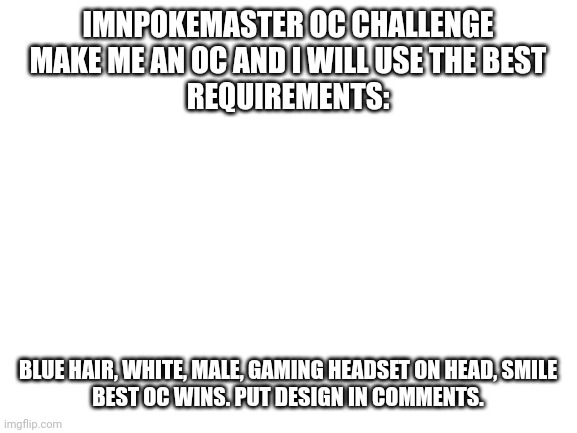 OC contest | IMNPOKEMASTER OC CHALLENGE
MAKE ME AN OC AND I WILL USE THE BEST
REQUIREMENTS:; BLUE HAIR, WHITE, MALE, GAMING HEADSET ON HEAD, SMILE
BEST OC WINS. PUT DESIGN IN COMMENTS. | image tagged in blank white template | made w/ Imgflip meme maker