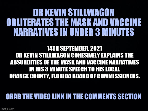 Dr Kevin Stillwagon Obliterates the Mask and Vaccine Narratives in Under 3 Minutes | DR KEVIN STILLWAGON OBLITERATES THE MASK AND VACCINE NARRATIVES IN UNDER 3 MINUTES; 14TH SEPTEMBER, 2021
DR KEVIN STILLWAGON COHESIVELY EXPLAINS THE ABSURDITIES OF THE MASK AND VACCINE NARRATIVES IN HIS 3 MINUTE SPEECH TO HIS LOCAL ORANGE COUNTY, FLORIDA BOARD OF COMMISSIONERS. GRAB THE VIDEO LINK IN THE COMMENTS SECTION | image tagged in covid vaccine,masks | made w/ Imgflip meme maker