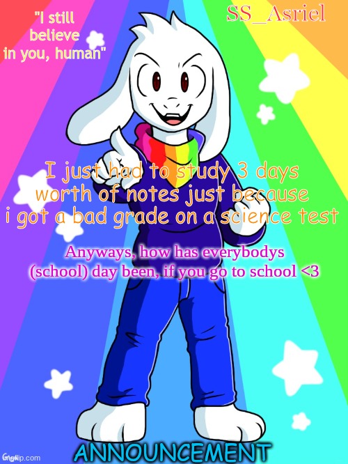 My school day was as* | I just had to study 3 days worth of notes just because i got a bad grade on a science test; Anyways, how has everybodys (school) day been, if you go to school <3 | image tagged in ss_asriel finished temp | made w/ Imgflip meme maker