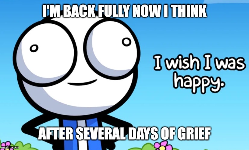 I wish I was happy | I'M BACK FULLY NOW I THINK; AFTER SEVERAL DAYS OF GRIEF | image tagged in i wish i was happy | made w/ Imgflip meme maker