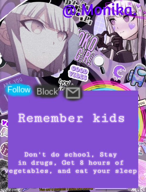 .Monika.`s template | Remember kids; Don't do school, Stay in drugs, Get 8 hours of vegetables, and eat your sleep | image tagged in monika s template | made w/ Imgflip meme maker