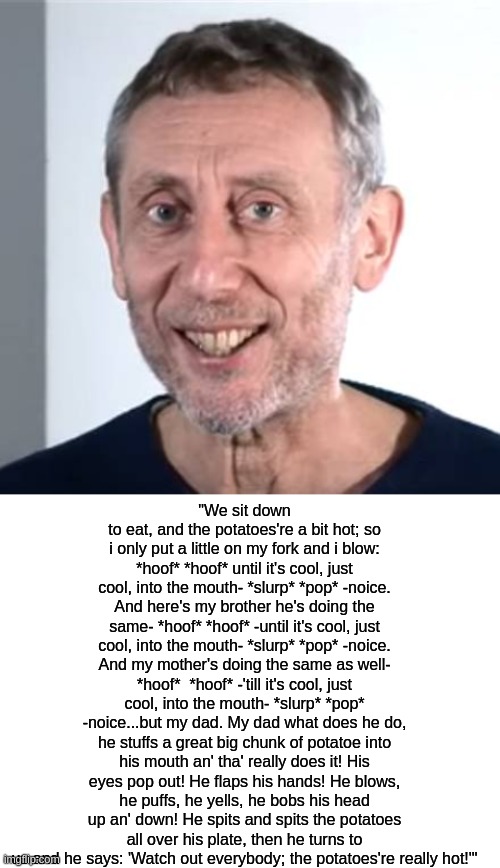 Michael Rosen's full "Hot Food" poem | "We sit down to eat, and the potatoes're a bit hot; so i only put a little on my fork and i blow: *hoof* *hoof* until it's cool, just cool, into the mouth- *slurp* *pop* -noice. And here's my brother he's doing the same- *hoof* *hoof* -until it's cool, just cool, into the mouth- *slurp* *pop* -noice. And my mother's doing the same as well- *hoof*  *hoof* -'till it's cool, just cool, into the mouth- *slurp* *pop* -noice...but my dad. My dad what does he do, he stuffs a great big chunk of potatoe into his mouth an' tha' really does it! His eyes pop out! He flaps his hands! He blows, he puffs, he yells, he bobs his head up an' down! He spits and spits the potatoes all over his plate, then he turns to us and he says: 'Watch out everybody; the potatoes're really hot!'" | image tagged in nice michael rosen,blank white template | made w/ Imgflip meme maker
