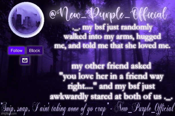 aaaaaa | ._. my bsf just randomly walked into my arms, hugged me, and told me that she loved me. my other friend asked "you love her in a friend way right...." and my bsf just awkwardly stared at both of us ._. | image tagged in purple's announcement | made w/ Imgflip meme maker