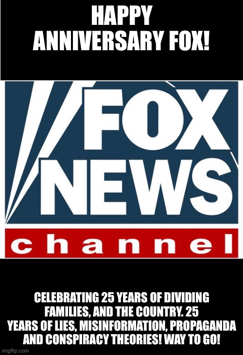 fox news | HAPPY ANNIVERSARY FOX! CELEBRATING 25 YEARS OF DIVIDING FAMILIES, AND THE COUNTRY. 25 YEARS OF LIES, MISINFORMATION, PROPAGANDA AND CONSPIRACY THEORIES! WAY TO GO! | image tagged in fox news | made w/ Imgflip meme maker