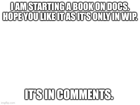 I'll wait till approval to paste link | I AM STARTING A BOOK ON DOCS. HOPE YOU LIKE IT AS IT'S ONLY IN WIP. IT'S IN COMMENTS. | image tagged in blank white template | made w/ Imgflip meme maker