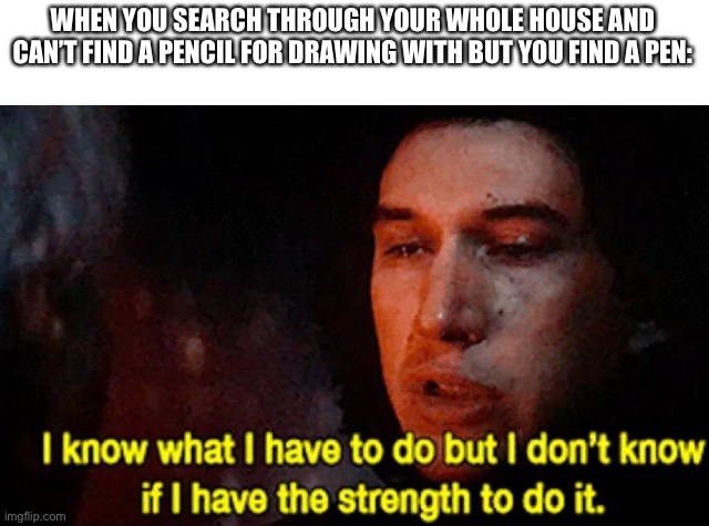 I know what I have to do but I don’t know if I have the strength | WHEN YOU SEARCH THROUGH YOUR WHOLE HOUSE AND CAN’T FIND A PENCIL FOR DRAWING WITH BUT YOU FIND A PEN: | image tagged in i know what i have to do but i don t know if i have the strength,pencil,pen | made w/ Imgflip meme maker