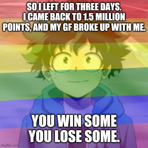 C'est la vie | SO I LEFT FOR THREE DAYS. I CAME BACK TO 1.5 MILLION POINTS, AND MY GF BROKE UP WITH ME. YOU WIN SOME YOU LOSE SOME. | image tagged in gay png | made w/ Imgflip meme maker