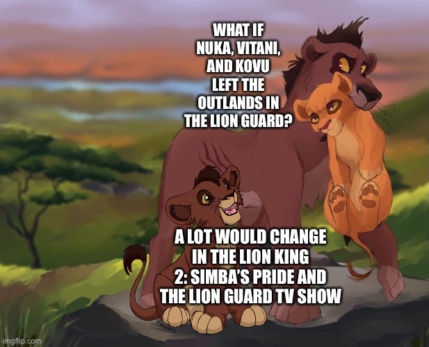 What if Nuka, Vitani, and Kovu left the Outlands in The Lion Guard | WHAT IF NUKA, VITANI, AND KOVU LEFT THE OUTLANDS IN THE LION GUARD? A LOT WOULD CHANGE IN THE LION KING 2: SIMBA’S PRIDE AND THE LION GUARD TV SHOW | image tagged in the lion king,the lion guard,disney,what if,funny memes | made w/ Imgflip meme maker