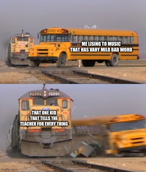 A train hitting a school bus | ME LISING TO MUSIC THAT HAS VARY MILD BAD WORD; THAT ONE KID THAT TELLS THE TEACHER FOR EVERY THING | image tagged in a train hitting a school bus | made w/ Imgflip meme maker