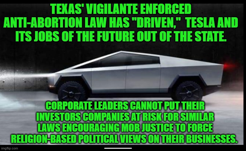 They are starting  "movement," out of the Theocracy of Texas. | TEXAS' VIGILANTE ENFORCED ANTI-ABORTION LAW HAS "DRIVEN,"  TESLA AND ITS JOBS OF THE FUTURE OUT OF THE STATE. CORPORATE LEADERS CANNOT PUT THEIR INVESTORS COMPANIES AT RISK FOR SIMILAR LAWS ENCOURAGING MOB JUSTICE TO FORCE RELIGION-BASED POLITICAL VIEWS ON THEIR BUSINESSES. | image tagged in politics | made w/ Imgflip meme maker