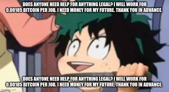 Does anyone need help for anything legal? I will work for 0.00185 bitcoin per job. I need money for my future. Thank you in adva | DOES ANYONE NEED HELP FOR ANYTHING LEGAL? I WILL WORK FOR 0.00185 BITCOIN PER JOB. I NEED MONEY FOR MY FUTURE. THANK YOU IN ADVANCE. DOES ANYONE NEED HELP FOR ANYTHING LEGAL? I WILL WORK FOR 0.00185 BITCOIN PER JOB. I NEED MONEY FOR MY FUTURE. THANK YOU IN ADVANCE. | image tagged in deku wants to kill u | made w/ Imgflip meme maker