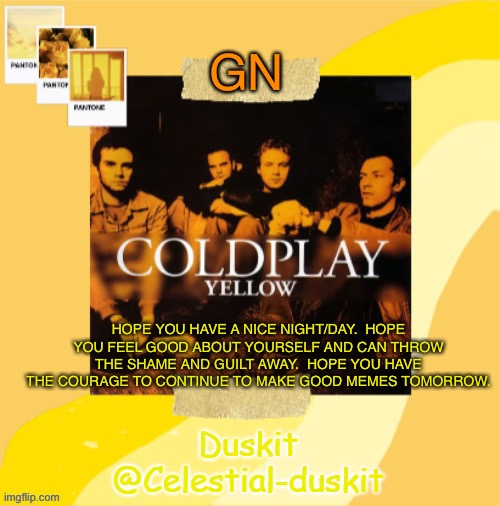 Duskit’s Coldplay temp ty yachi | GN; HOPE YOU HAVE A NICE NIGHT/DAY.  HOPE YOU FEEL GOOD ABOUT YOURSELF AND CAN THROW THE SHAME AND GUILT AWAY.  HOPE YOU HAVE THE COURAGE TO CONTINUE TO MAKE GOOD MEMES TOMORROW. | image tagged in duskit s coldplay temp | made w/ Imgflip meme maker