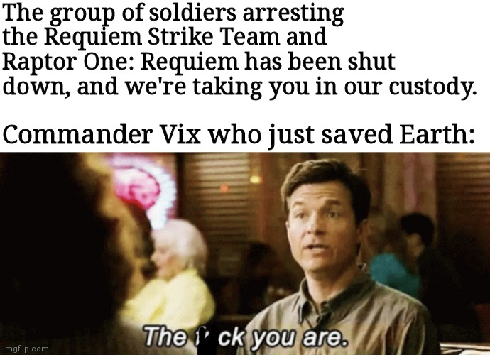 the f you are | The group of soldiers arresting the Requiem Strike Team and Raptor One: Requiem has been shut down, and we're taking you in our custody. Commander Vix who just saved Earth: | image tagged in the f you are | made w/ Imgflip meme maker