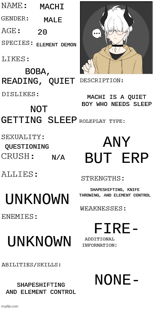 Machi- | MACHI; MALE; 20; ELEMENT DEMON; BOBA, READING, QUIET; MACHI IS A QUIET BOY WHO NEEDS SLEEP; NOT GETTING SLEEP; ANY BUT ERP; QUESTIONING; N/A; SHAPESHIFTING, KNIFE THROWING, AND ELEMENT CONTROL; UNKNOWN; FIRE-; UNKNOWN; NONE-; SHAPESHIFTING AND ELEMENT CONTROL | image tagged in updated roleplay oc showcase | made w/ Imgflip meme maker