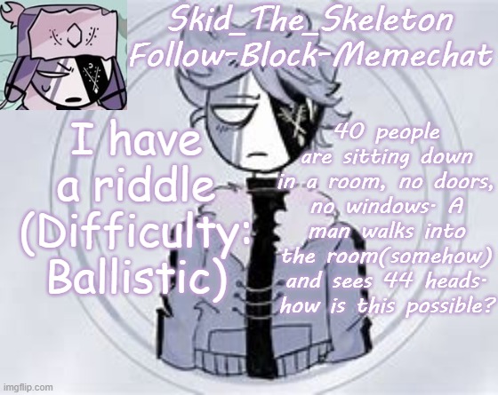Can we make this a trend?(making Riddles) | I have a riddle
(Difficulty: Ballistic); 40 people are sitting down in a room, no doors, no windows. A man walks into the room(somehow) and sees 44 heads. how is this possible? | image tagged in skid's ruvyzat temp | made w/ Imgflip meme maker