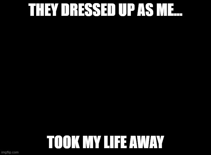 all i ask for is help | THEY DRESSED UP AS ME... TOOK MY LIFE AWAY | image tagged in blank black | made w/ Imgflip meme maker