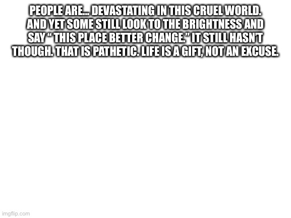 Just read it | PEOPLE ARE… DEVASTATING IN THIS CRUEL WORLD. AND YET SOME STILL LOOK TO THE BRIGHTNESS AND SAY “ THIS PLACE BETTER CHANGE.” IT STILL HASN’T THOUGH. THAT IS PATHETIC. LIFE IS A GIFT, NOT AN EXCUSE. | image tagged in blank white template | made w/ Imgflip meme maker