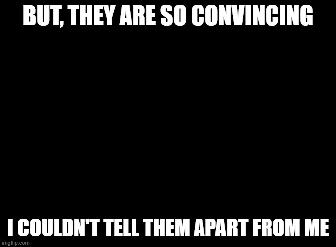 blank black | BUT, THEY ARE SO CONVINCING; I COULDN'T TELL THEM APART FROM ME | image tagged in blank black | made w/ Imgflip meme maker