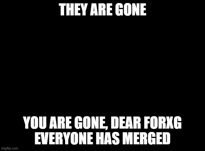 https://imgflip.com/i/5poej1 | THEY ARE GONE; YOU ARE GONE, DEAR FORXG

EVERYONE HAS MERGED | image tagged in blank black | made w/ Imgflip meme maker
