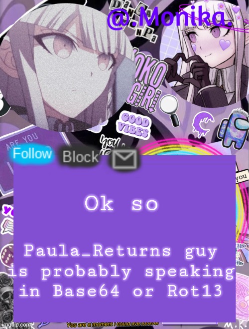 Looks like Base64 to me anyway | Ok so; Paula_Returns guy is probably speaking in Base64 or Rot13 | image tagged in monika s template | made w/ Imgflip meme maker