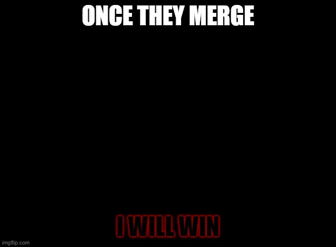 they will win | ONCE THEY MERGE; BUT HINTS ONLY LEAD BACK WHERE YOU CAME, HOW WILL I KNOW WHERE I HAVE CAME; ALL I KNOW IS I AM NOT MYSELF; I WILL WIN | image tagged in blank black | made w/ Imgflip meme maker