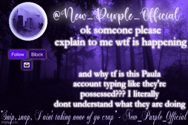 Purple's Announcement | ok someone please explain to me wtf is happening; and why tf is this Paula account typing like they're possessed??? I literally dont understand what they are doing | image tagged in purple's announcement | made w/ Imgflip meme maker