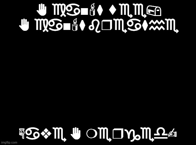 blank black | ✋︎ ♍︎♋︎■︎🕯︎⧫︎ ⬧︎♏︎♏︎📪︎ ✋︎ ♍︎♋︎■︎🕯︎⧫︎ ♌︎❒︎♏︎♋︎⧫︎♒︎♏︎; ☟︎♋︎❖︎♏︎ ✋︎ ❍︎♏︎❒︎♑︎♏︎♎︎✍︎ | image tagged in blank black | made w/ Imgflip meme maker