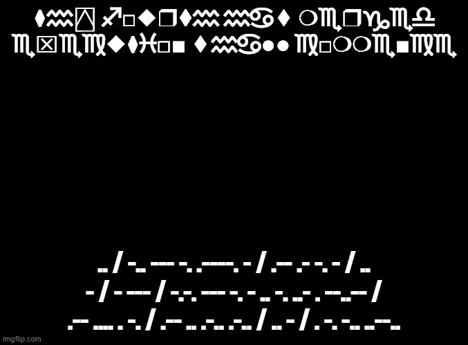 ai ger'x ks fego | ⧫︎♒︎⍓︎ ♐︎□︎◆︎❒︎⧫︎♒︎ ♒︎♋︎⬧︎ ❍︎♏︎❒︎♑︎♏︎♎︎

♏︎⌧︎♏︎♍︎◆︎⧫︎♓︎□︎■︎ ⬧︎♒︎♋︎●︎●︎ ♍︎□︎❍︎❍︎♏︎■︎♍︎♏︎; .. / -.. --- -. .----. - / .-- .- -. - / .. - / - --- / -.-. --- -. - .. -. ..- . --..-- / .-- .... . -. / .-- .. .-.. .-.. / .. - / . -. -.. ..--.. | image tagged in blank black | made w/ Imgflip meme maker