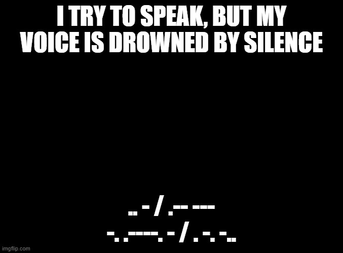 ♎︎□︎■︎?︎⧫︎ ⍓︎□︎◆︎ ♐︎♏︎♏︎●︎ ♋︎■︎⍓︎ ❒︎♏︎♑︎❒︎♏︎⧫︎✍︎ | I TRY TO SPEAK, BUT MY VOICE IS DROWNED BY SILENCE; .. - / .-- --- -. .----. - / . -. -.. | image tagged in blank black | made w/ Imgflip meme maker