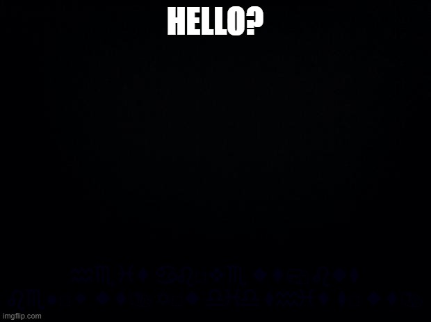 Black background | HELLO? ♒︎♏︎ ♓︎⬧︎ ♋︎♌︎□︎❖︎♏︎ ◆︎⬧︎📪︎ ♌︎◆︎⧫︎ ♌︎♏︎●︎□︎⬥︎ ◆︎⬧︎📬︎ ✡︎□︎◆︎ ♎︎♓︎♎︎ ⧫︎♒︎♓︎⬧︎ ⧫︎□︎ ◆︎⬧︎📬︎ | made w/ Imgflip meme maker