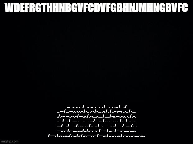 more of my innermost desires | WDEFRGTHHNBGVFCDVFGBHNJMHNGBVFC; -.. .- -.. -.. -.-- / -- ..- ... - .- -. --. / -- .- -.- . ... / -- . / ... --- / .... --- .-. -. -.-- / -... ..- - / - .... . -. / .. / .. -- .- --. .. -. . / - .... . / .- -- --- ..- -. - / --- ..-. / .- -... ..- ... . / .... . / -.-. --- ..- .-.. -.. / .--. ..- - / -- . / - .... .-. --- ..- --. .... / --- .... / ..-. ..- -.-. -.- / .. - / - ..- .-. -. ... / -- . / --- -. / .-.. .. -.- . / .. - ... / --. --- - - . -. / - --- / - .... . / .--. --- .. -. - / .-- .... . .-. . / .. / .-- .- -. - / - --- / ... . - / -- -.-- ... . .-.. ..-. / --- -. / ..-. .. .-. . / .- ... / .- / ..-. --- .-. -- / --- ..-. / ... . .-.. ..-. / .--. .-.. . .- ... ..- .-. . | image tagged in black background | made w/ Imgflip meme maker