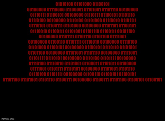 blank black | 01010100 01101000 01100101 00100000 01110000 01100001 01101001 01101110 00100000 01110111 01100101 00100000 01110111 01100101 01101110 01110100 00100000 01110100 01101000 01110010 01101111 01110101 01100111 01101000 00100000 01101101 01100101 01110010 01100111 01101001 01101110 01100111 00101100 00100000 01101111 01101110 01101100 01111001 00100000 01100110 01101111 01110010 00100000 01110100 01101000 01100101 00100000 01100101 01110110 01101001 01101100 00100000 01101001 01101110 00100000 01111001 01101111 01110101 00100000 01110100 01101111 00100000 01110100 01110010 01101001 01100011 01101011 00100000 01111001 01101111 01110101 00100000 01101001 01101110 01110100 01101111 00100000 01100110 01100101 01100101 01101100 01101001 01101110 01100111 00100000 01100111 01101100 01100101 01100101 | image tagged in blank black | made w/ Imgflip meme maker