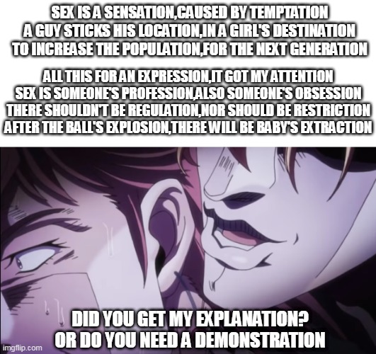 "Tion"s and Sion"s | SEX IS A SENSATION,CAUSED BY TEMPTATION
A GUY STICKS HIS LOCATION,IN A GIRL'S DESTINATION
TO INCREASE THE POPULATION,FOR THE NEXT GENERATION; ALL THIS FOR AN EXPRESSION,IT GOT MY ATTENTION
SEX IS SOMEONE'S PROFESSION,ALSO SOMEONE'S OBSESSION
THERE SHOULDN'T BE REGULATION,NOR SHOULD BE RESTRICTION
AFTER THE BALL'S EXPLOSION,THERE WILL BE BABY'S EXTRACTION; DID YOU GET MY EXPLANATION?

OR DO YOU NEED A DEMONSTRATION | image tagged in anime meme,nsfw,weird,sex | made w/ Imgflip meme maker