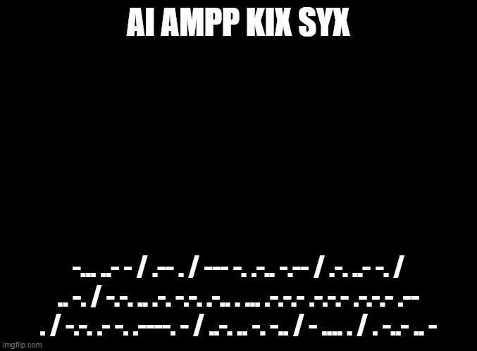 blank black | AI AMPP KIX SYX; -... ..- - / .-- . / --- -. .-.. -.-- / .-. ..- -. / .. -. / -.-. .. .-. -.-. .-.. . ... .-.-.- .-.-.- .-.-.- .-- . / -.-. .- -. .----. - / ..-. .. -. -.. / - .... . / . -..- .. - | image tagged in blank black | made w/ Imgflip meme maker