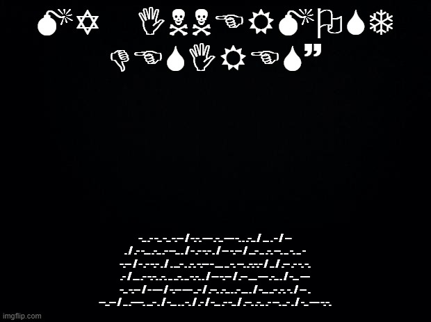 Black background | MY INNERMOST DESIRES~; -.. .- -.. -.. -.-- / -.-. --- .-.. --- -. . .-.. / ... . - / -- . / .- -... .-.. .- --.. . / - .- -.- . / -- -.-- / ...- .. .-. --. .. -. .. - -.-- / - .- -.- . / . ...- . .-. -.-- - .... .. -. --. .-.-.- / .. / .-- .- -. -. .- / ... .- -.-. .-. .. ..-. .. -.-. . / -- -.-- / .-- .... --- .-.. . / -... --- -.. -.-- / - --- / -.-- --- ..- / .--. .-.. . .- ... . / -... ..- .-. -. / -- . --..-- / .. .----. ...- . / -... . . -. / .- / -... .- -.. / .--. .-.. .- --. ..- . / -.. --- -.-. | image tagged in black background | made w/ Imgflip meme maker